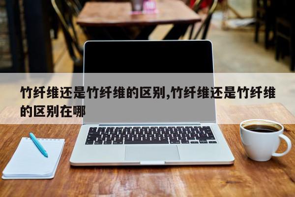 竹纤维还是竹纤维的区别,竹纤维还是竹纤维的区别在哪
