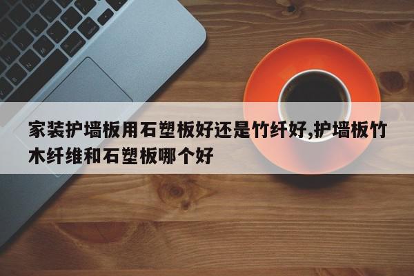 家装护墙板用石塑板好还是竹纤好,护墙板竹木纤维和石塑板哪个好