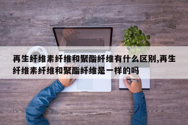 再生纤维素纤维和聚酯纤维有什么区别,再生纤维素纤维和聚酯纤维是一样的吗