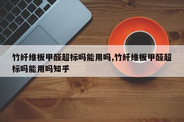 竹纤维板甲醛超标吗能用吗,竹纤维板甲醛超标吗能用吗知乎