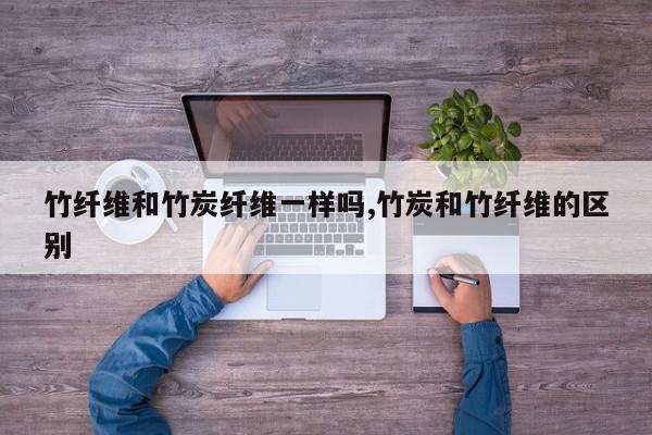 竹纤维和竹炭纤维一样吗,竹炭和竹纤维的区别