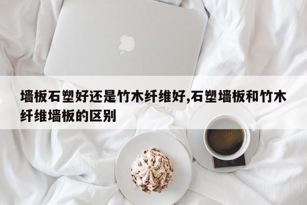 墙板石塑好还是竹木纤维好,石塑墙板和竹木纤维墙板的区别