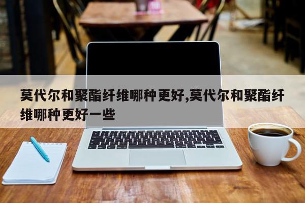莫代尔和聚酯纤维哪种更好,莫代尔和聚酯纤维哪种更好一些