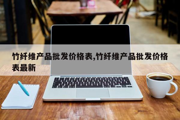 竹纤维产品批发价格表,竹纤维产品批发价格表最新